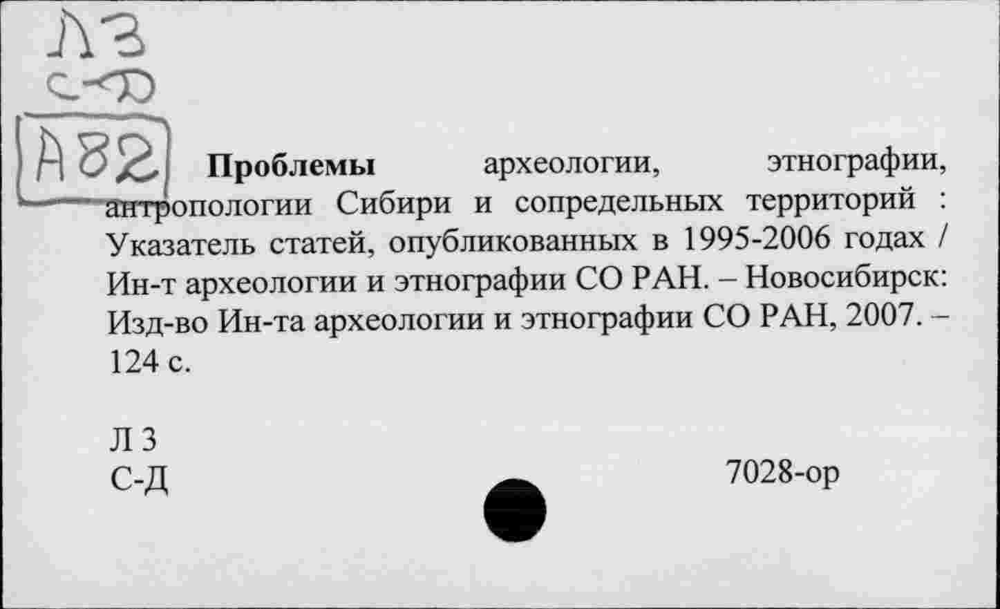 ﻿А 82 Проблемы археологии, этнографии, ----антропологии Сибири и сопредельных территорий :
Указатель статей, опубликованных в 1995-2006 годах / Ин-т археологии и этнографии СО РАН. - Новосибирск: Изд-во Ин-та археологии и этнографии СО РАН, 2007. -124 с.
ЛЗ С-Д
7028-ор